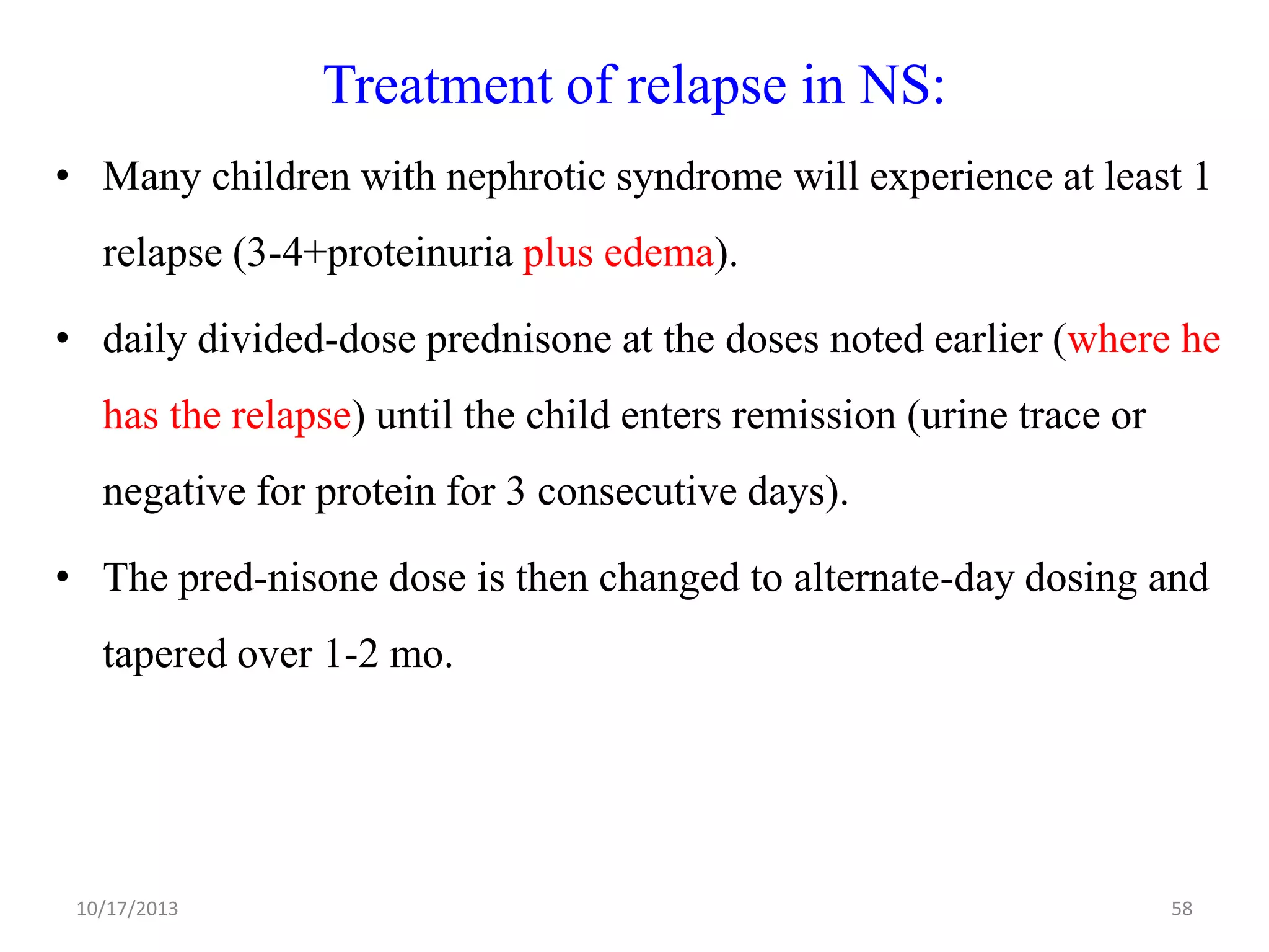 Treatment of relapse in NS:
• Many children with nephrotic syndrome will experience at least 1

relapse (3-4+proteinuria plus edema).
• daily divided-dose prednisone at the doses noted earlier (where he
has the relapse) until the child enters remission (urine trace or
negative for protein for 3 consecutive days).
• The pred-nisone dose is then changed to alternate-day dosing and
tapered over 1-2 mo.

10/17/2013

58

 