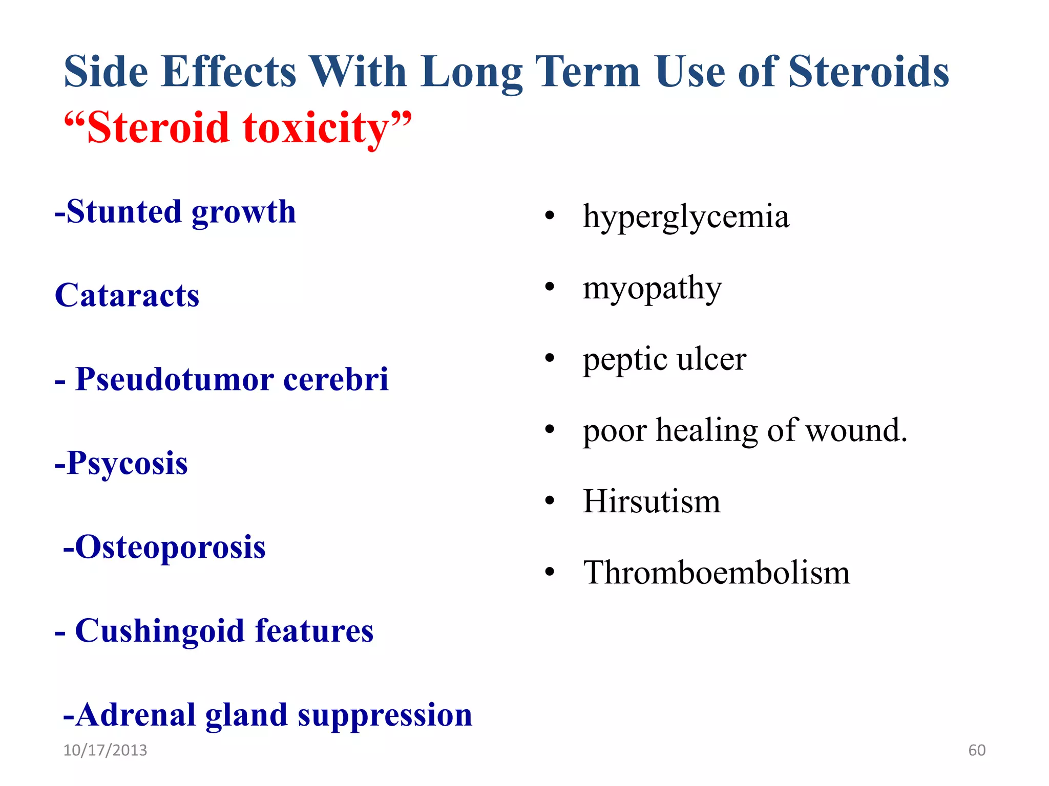 Side Effects With Long Term Use of Steroids
“Steroid toxicity”
-Stunted growth

• hyperglycemia

Cataracts

• myopathy

- Pseudotumor cerebri

• peptic ulcer
• poor healing of wound.

-Psycosis
-Osteoporosis

• Hirsutism
• Thromboembolism

- Cushingoid features
-Adrenal gland suppression
10/17/2013

60

 