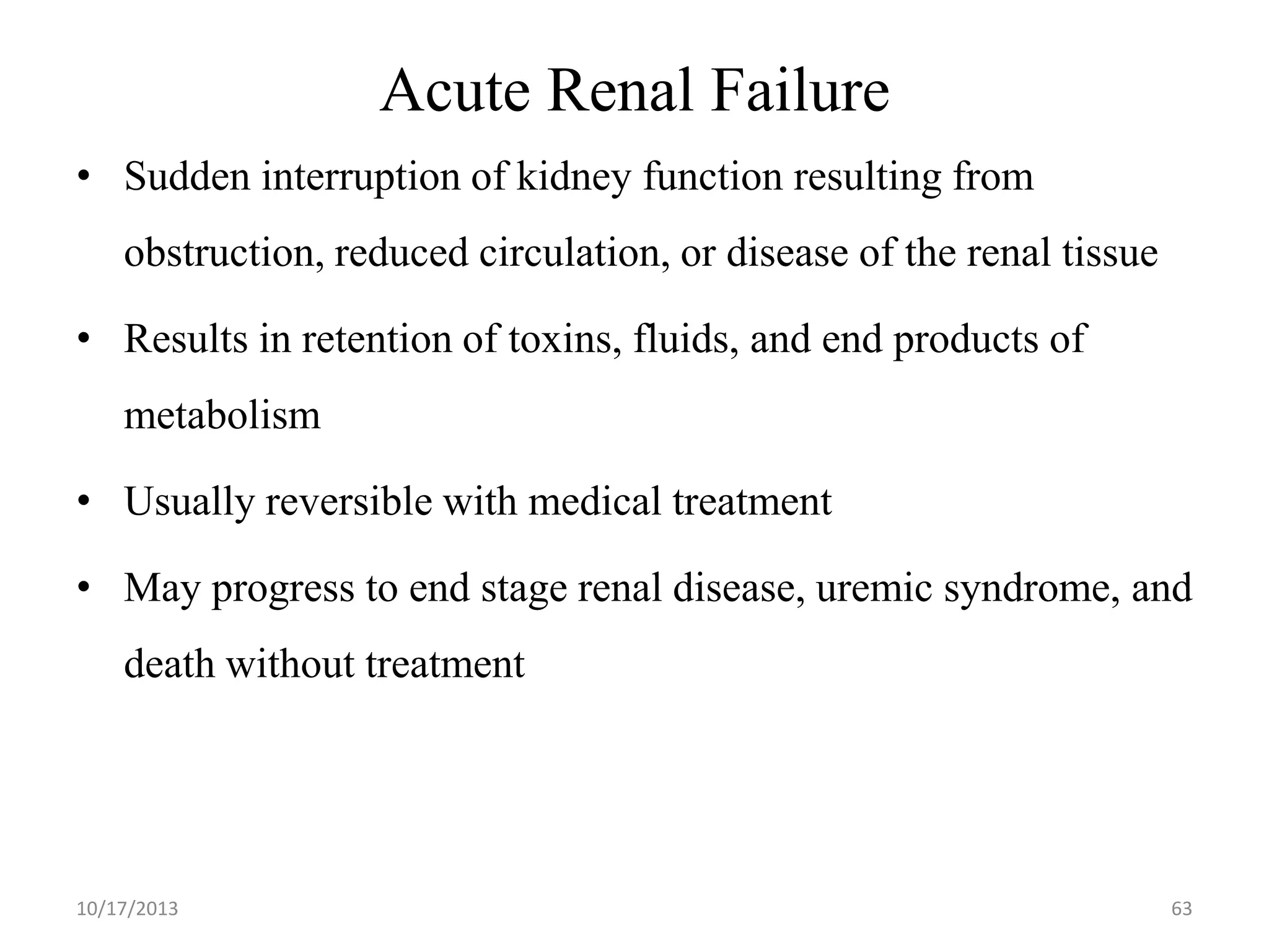 Acute Renal Failure
• Sudden interruption of kidney function resulting from

obstruction, reduced circulation, or disease of the renal tissue
• Results in retention of toxins, fluids, and end products of
metabolism
• Usually reversible with medical treatment
• May progress to end stage renal disease, uremic syndrome, and
death without treatment

10/17/2013

63

 