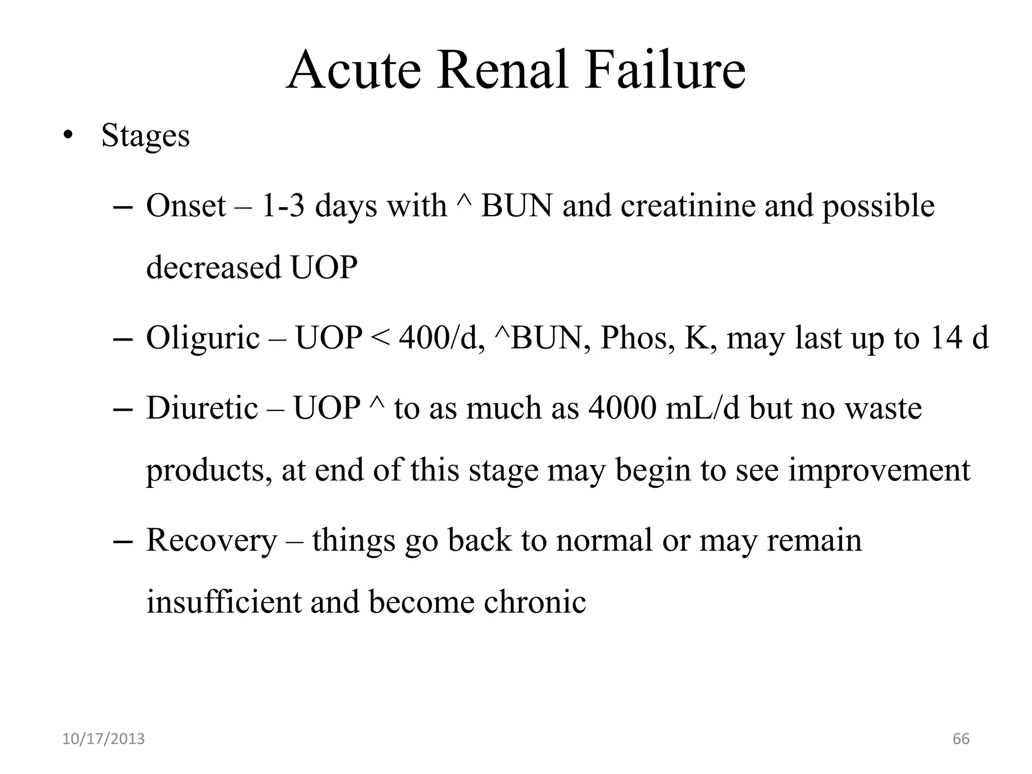 Acute Renal Failure
• Stages
– Onset – 1-3 days with ^ BUN and creatinine and possible

decreased UOP
– Oliguric – UOP < 400/d, ^BUN, Phos, K, may last up to 14 d

– Diuretic – UOP ^ to as much as 4000 mL/d but no waste
products, at end of this stage may begin to see improvement
– Recovery – things go back to normal or may remain
insufficient and become chronic

10/17/2013

66

 