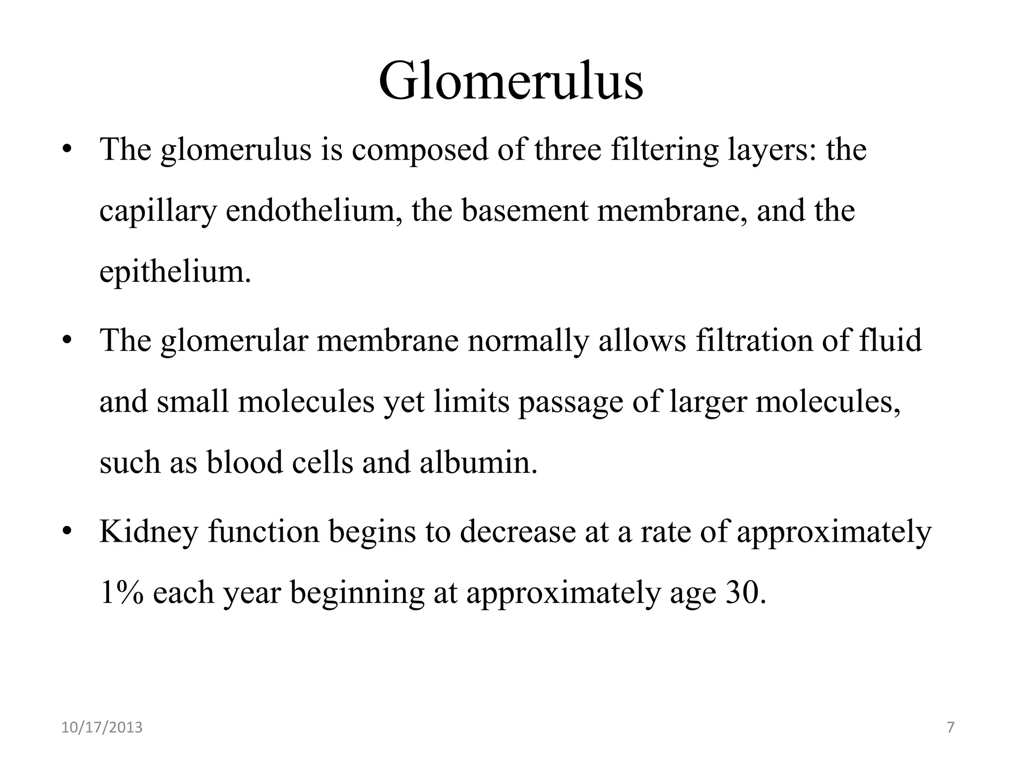 Glomerulus
• The glomerulus is composed of three filtering layers: the
capillary endothelium, the basement membrane, and the

epithelium.
• The glomerular membrane normally allows filtration of fluid

and small molecules yet limits passage of larger molecules,
such as blood cells and albumin.
• Kidney function begins to decrease at a rate of approximately
1% each year beginning at approximately age 30.

10/17/2013

7

 