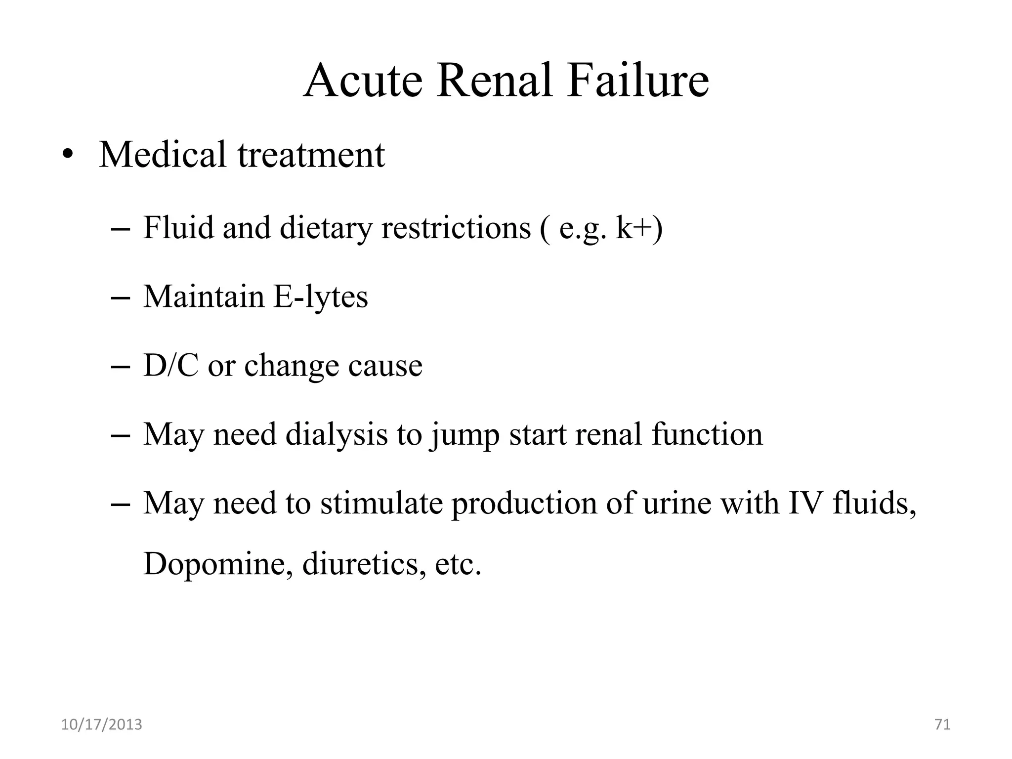 Acute Renal Failure
• Medical treatment
– Fluid and dietary restrictions ( e.g. k+)
– Maintain E-lytes
– D/C or change cause
– May need dialysis to jump start renal function
– May need to stimulate production of urine with IV fluids,
Dopomine, diuretics, etc.

10/17/2013

71

 