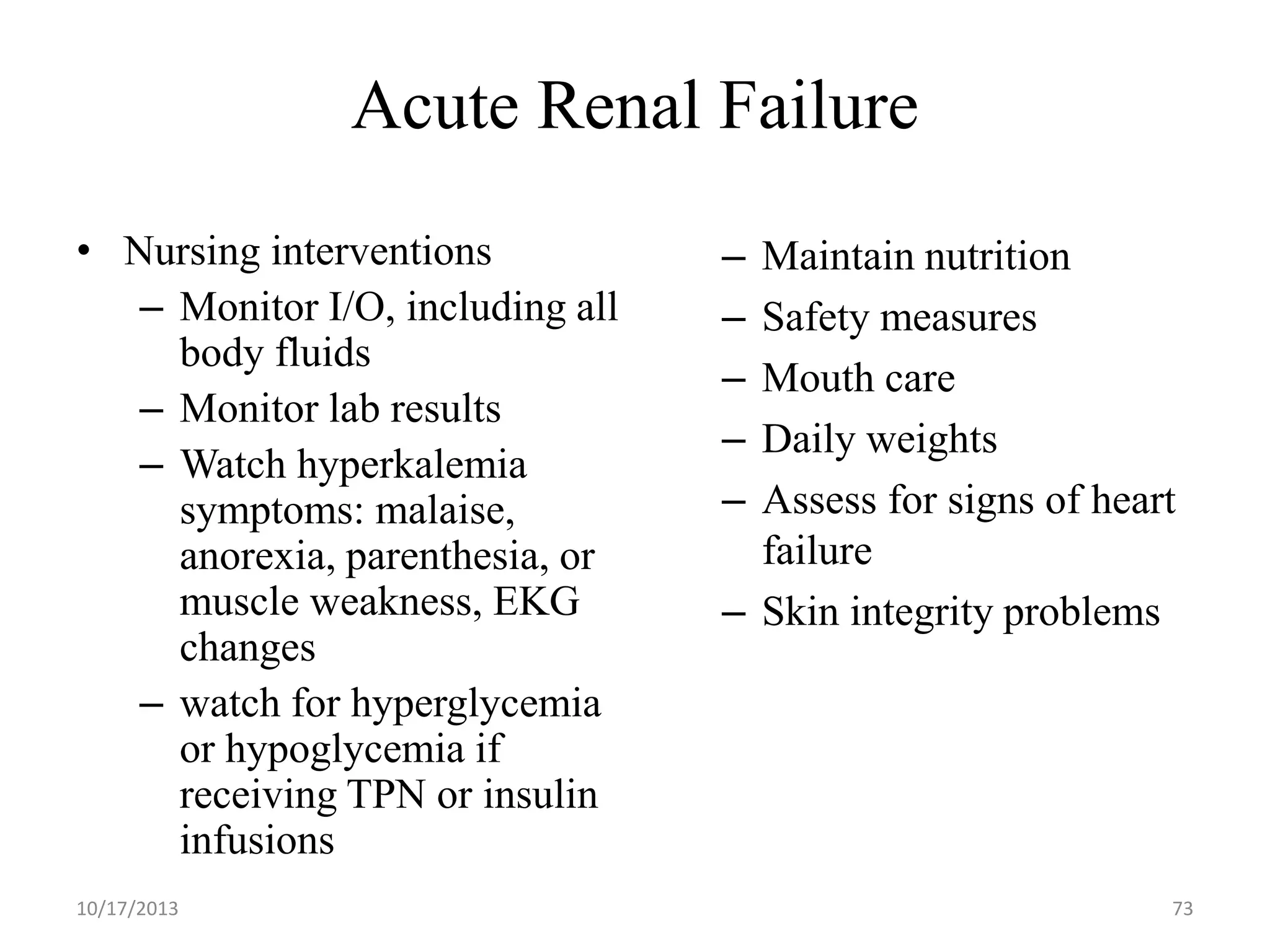 Acute Renal Failure
• Nursing interventions
– Monitor I/O, including all
body fluids
– Monitor lab results
– Watch hyperkalemia
symptoms: malaise,
anorexia, parenthesia, or
muscle weakness, EKG
changes
– watch for hyperglycemia
or hypoglycemia if
receiving TPN or insulin
infusions
10/17/2013

–
–
–
–
–

Maintain nutrition
Safety measures
Mouth care
Daily weights
Assess for signs of heart
failure
– Skin integrity problems

73

 