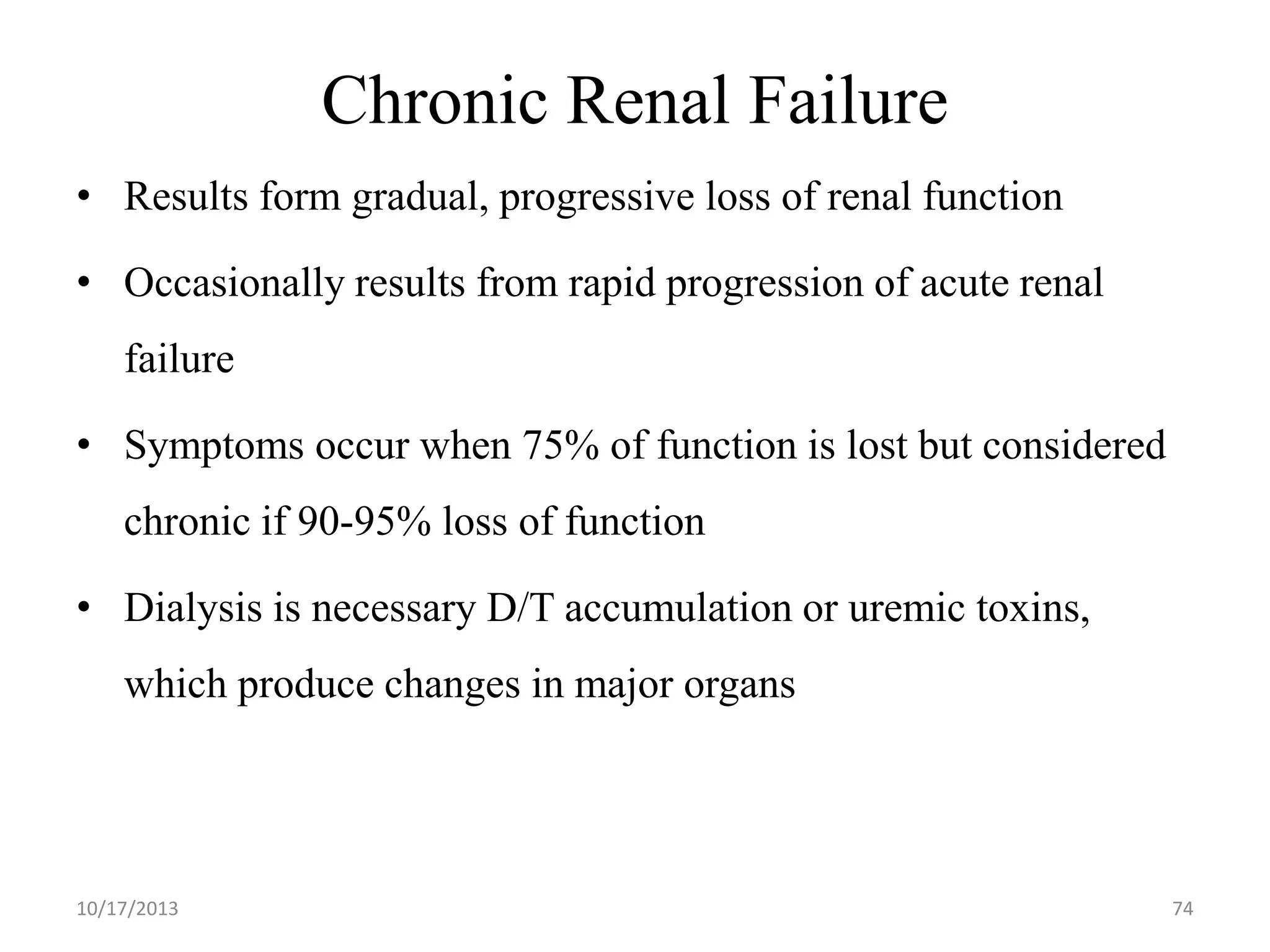 Chronic Renal Failure
• Results form gradual, progressive loss of renal function

• Occasionally results from rapid progression of acute renal
failure

• Symptoms occur when 75% of function is lost but considered
chronic if 90-95% loss of function
• Dialysis is necessary D/T accumulation or uremic toxins,
which produce changes in major organs

10/17/2013

74

 