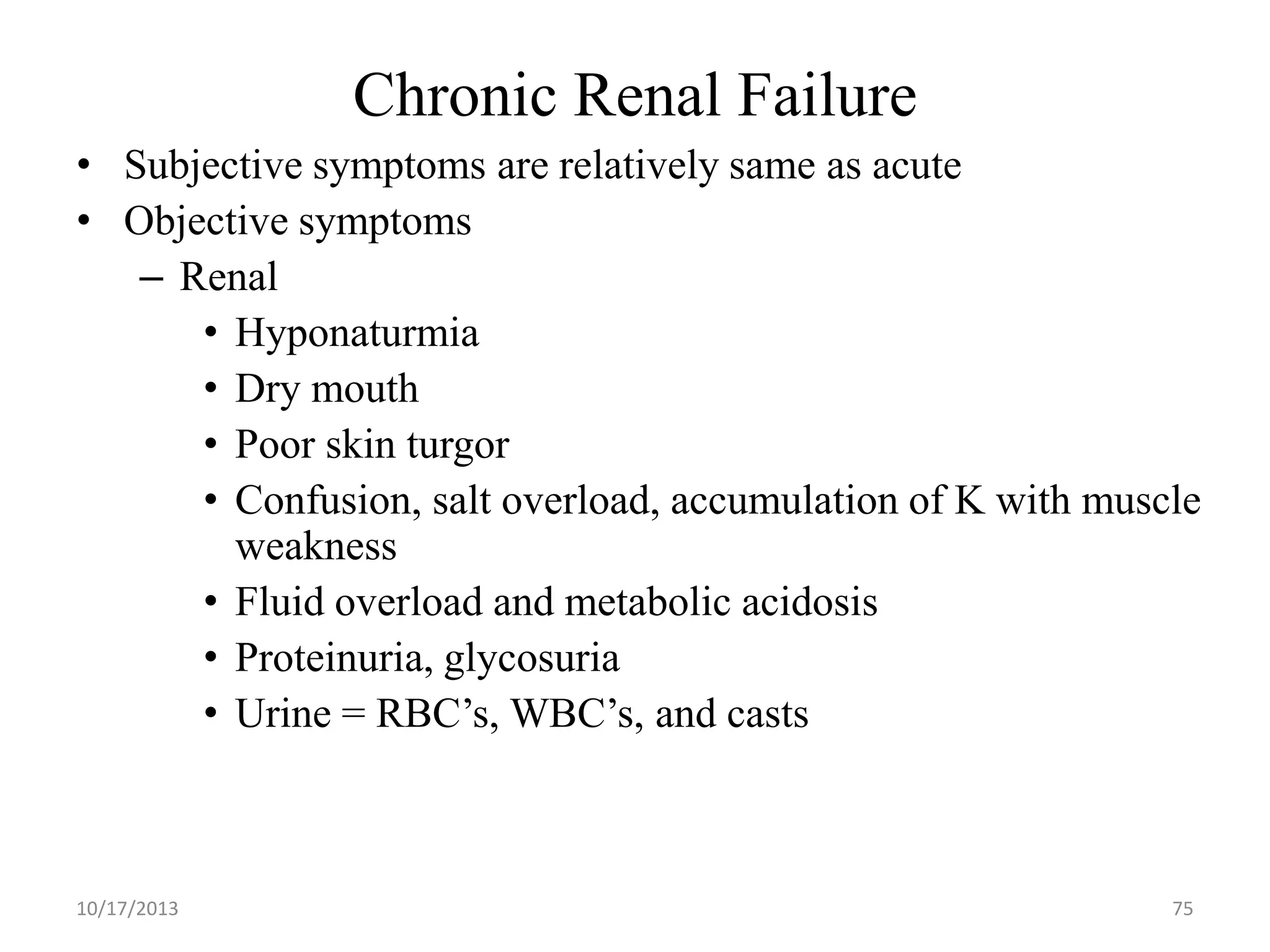 Chronic Renal Failure
• Subjective symptoms are relatively same as acute
• Objective symptoms
– Renal
• Hyponaturmia
• Dry mouth
• Poor skin turgor
• Confusion, salt overload, accumulation of K with muscle
weakness
• Fluid overload and metabolic acidosis
• Proteinuria, glycosuria
• Urine = RBC’s, WBC’s, and casts

10/17/2013

75

 