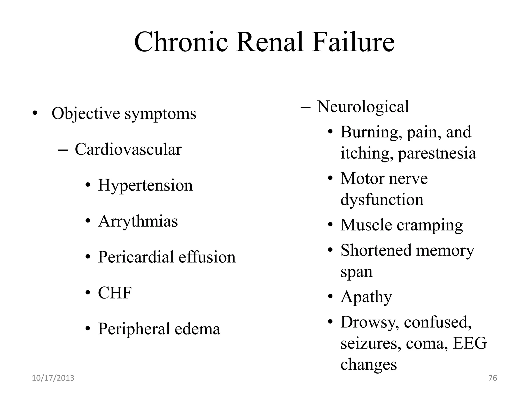 Chronic Renal Failure
• Objective symptoms
– Cardiovascular
• Hypertension
• Arrythmias
• Pericardial effusion
• CHF
• Peripheral edema
10/17/2013

– Neurological
• Burning, pain, and
itching, parestnesia
• Motor nerve
dysfunction
• Muscle cramping
• Shortened memory
span
• Apathy
• Drowsy, confused,
seizures, coma, EEG
changes
76

 