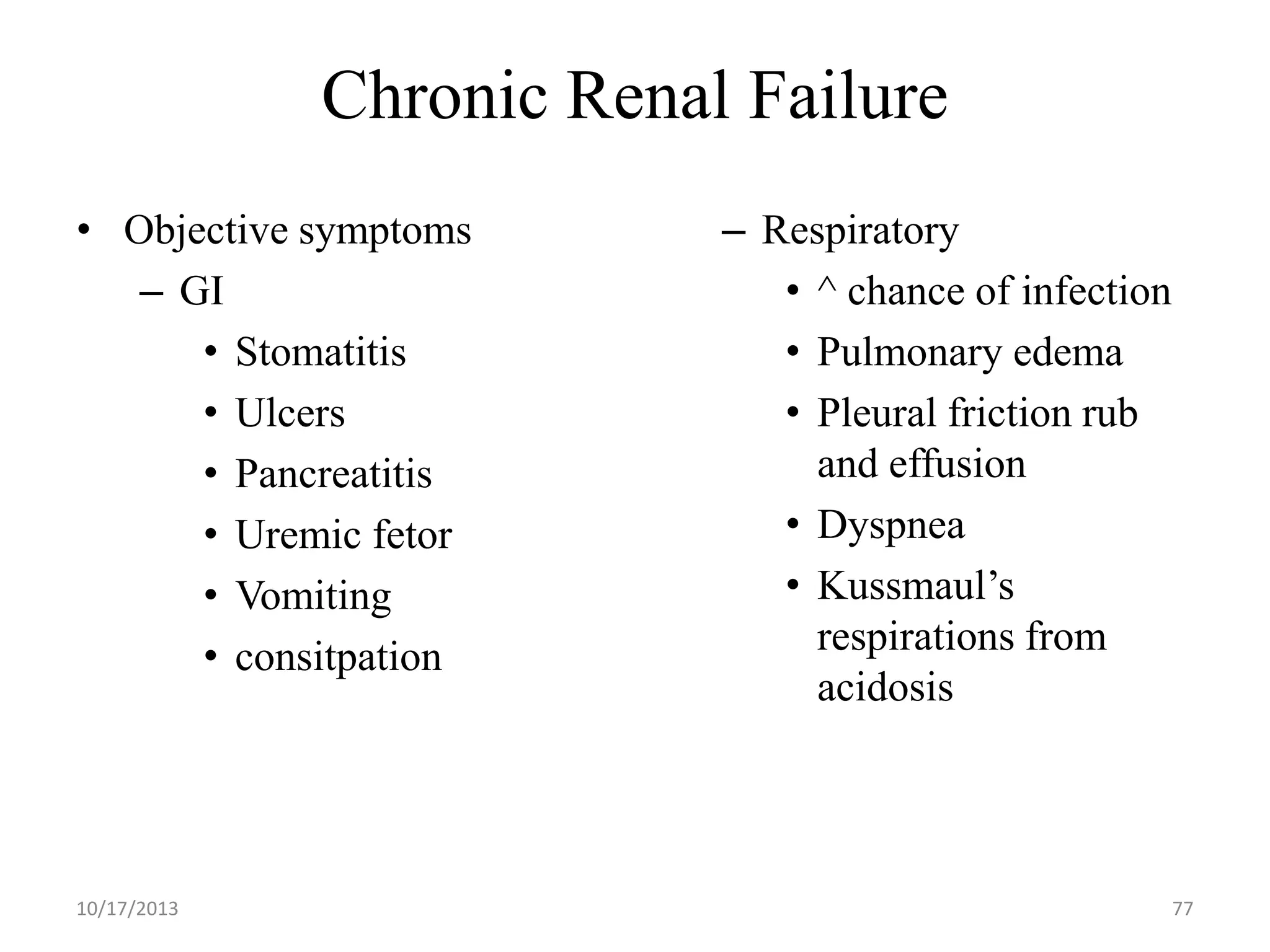Chronic Renal Failure
• Objective symptoms
– GI
• Stomatitis
• Ulcers
• Pancreatitis
• Uremic fetor
• Vomiting
• consitpation

10/17/2013

– Respiratory
• ^ chance of infection
• Pulmonary edema
• Pleural friction rub
and effusion
• Dyspnea
• Kussmaul’s
respirations from
acidosis

77

 
