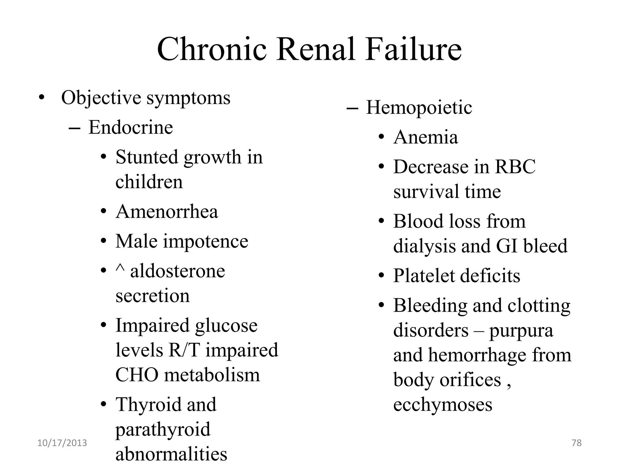 Chronic Renal Failure
• Objective symptoms
– Endocrine
• Stunted growth in
children
• Amenorrhea
• Male impotence
• ^ aldosterone
secretion
• Impaired glucose
levels R/T impaired
CHO metabolism
• Thyroid and
parathyroid
10/17/2013
abnormalities

– Hemopoietic
• Anemia
• Decrease in RBC
survival time
• Blood loss from
dialysis and GI bleed
• Platelet deficits
• Bleeding and clotting
disorders – purpura
and hemorrhage from
body orifices ,
ecchymoses
78

 