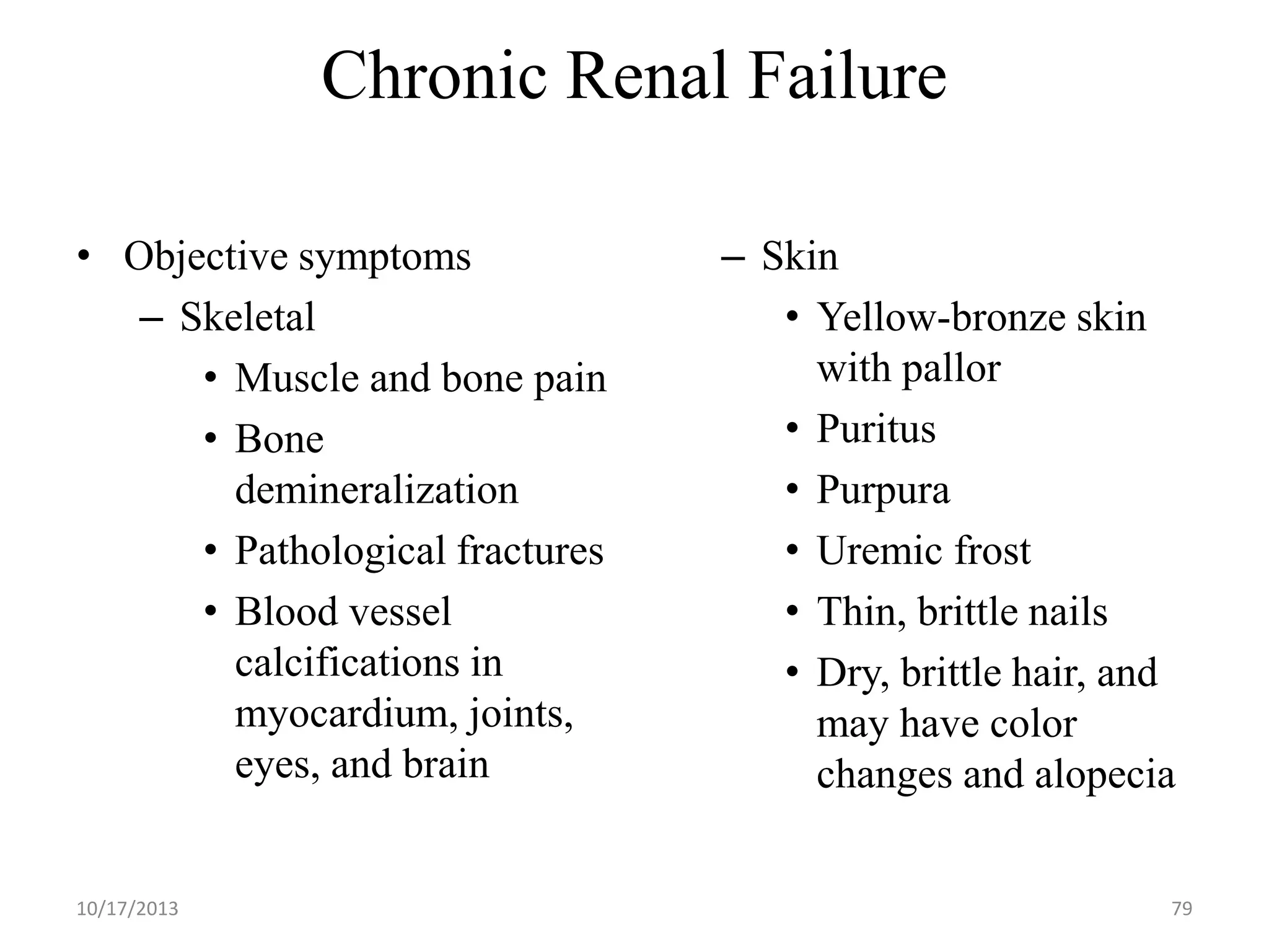 Chronic Renal Failure
• Objective symptoms
– Skeletal
• Muscle and bone pain
• Bone
demineralization
• Pathological fractures
• Blood vessel
calcifications in
myocardium, joints,
eyes, and brain

10/17/2013

– Skin
• Yellow-bronze skin
with pallor
• Puritus
• Purpura
• Uremic frost
• Thin, brittle nails
• Dry, brittle hair, and
may have color
changes and alopecia
79

 