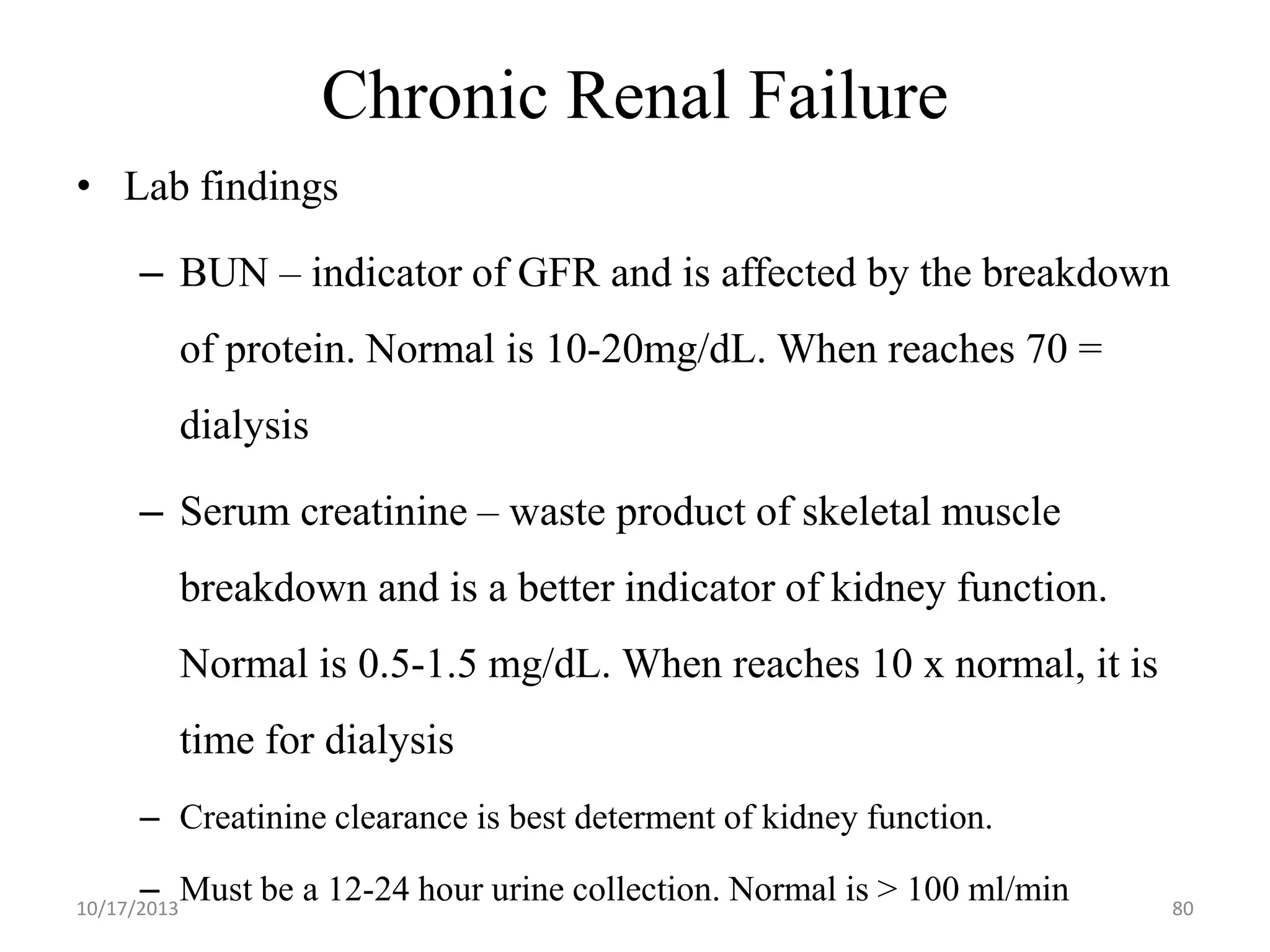 Chronic Renal Failure
• Lab findings
– BUN – indicator of GFR and is affected by the breakdown

of protein. Normal is 10-20mg/dL. When reaches 70 =
dialysis

– Serum creatinine – waste product of skeletal muscle
breakdown and is a better indicator of kidney function.
Normal is 0.5-1.5 mg/dL. When reaches 10 x normal, it is
time for dialysis
– Creatinine clearance is best determent of kidney function.
– Must be a 12-24 hour urine collection. Normal is > 100 ml/min

10/17/2013

80

 