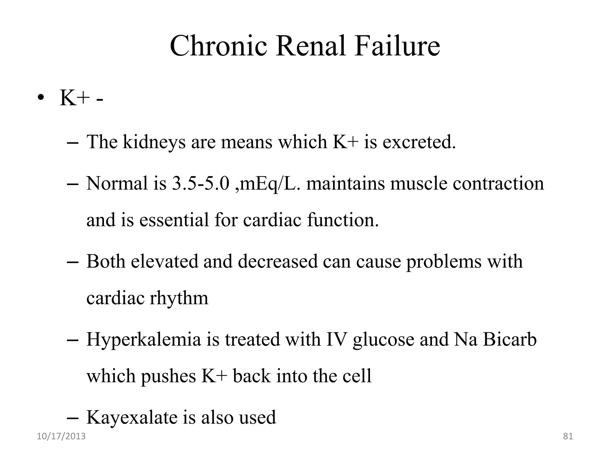 Chronic Renal Failure
• K+ – The kidneys are means which K+ is excreted.
– Normal is 3.5-5.0 ,mEq/L. maintains muscle contraction

and is essential for cardiac function.
– Both elevated and decreased can cause problems with

cardiac rhythm
– Hyperkalemia is treated with IV glucose and Na Bicarb
which pushes K+ back into the cell
– Kayexalate is also used
10/17/2013

81

 