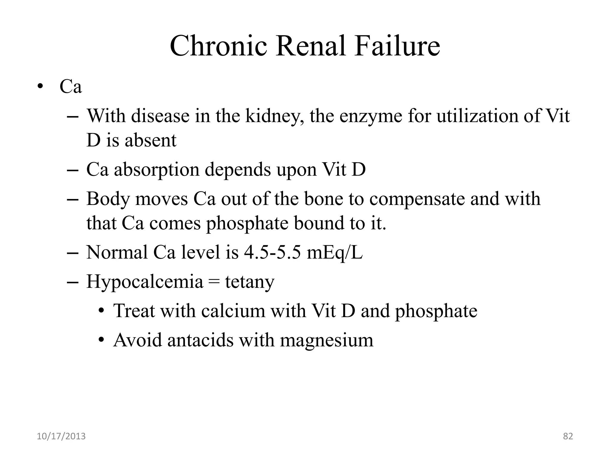 Chronic Renal Failure
• Ca
– With disease in the kidney, the enzyme for utilization of Vit
D is absent
– Ca absorption depends upon Vit D
– Body moves Ca out of the bone to compensate and with
that Ca comes phosphate bound to it.
– Normal Ca level is 4.5-5.5 mEq/L
– Hypocalcemia = tetany
• Treat with calcium with Vit D and phosphate
• Avoid antacids with magnesium

10/17/2013

82

 