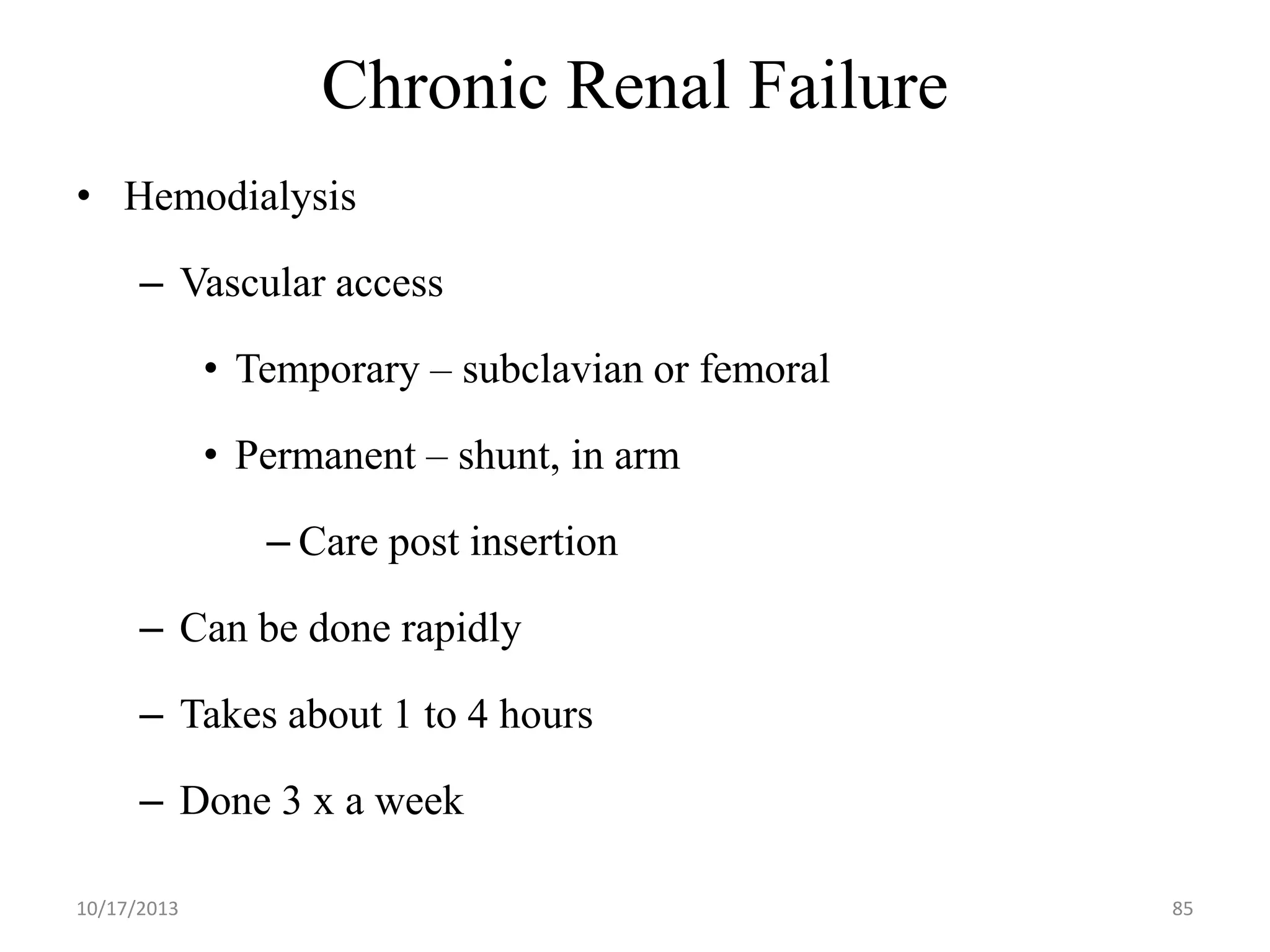Chronic Renal Failure
• Hemodialysis

– Vascular access
• Temporary – subclavian or femoral

• Permanent – shunt, in arm
– Care post insertion

– Can be done rapidly
– Takes about 1 to 4 hours

– Done 3 x a week
10/17/2013

85

 