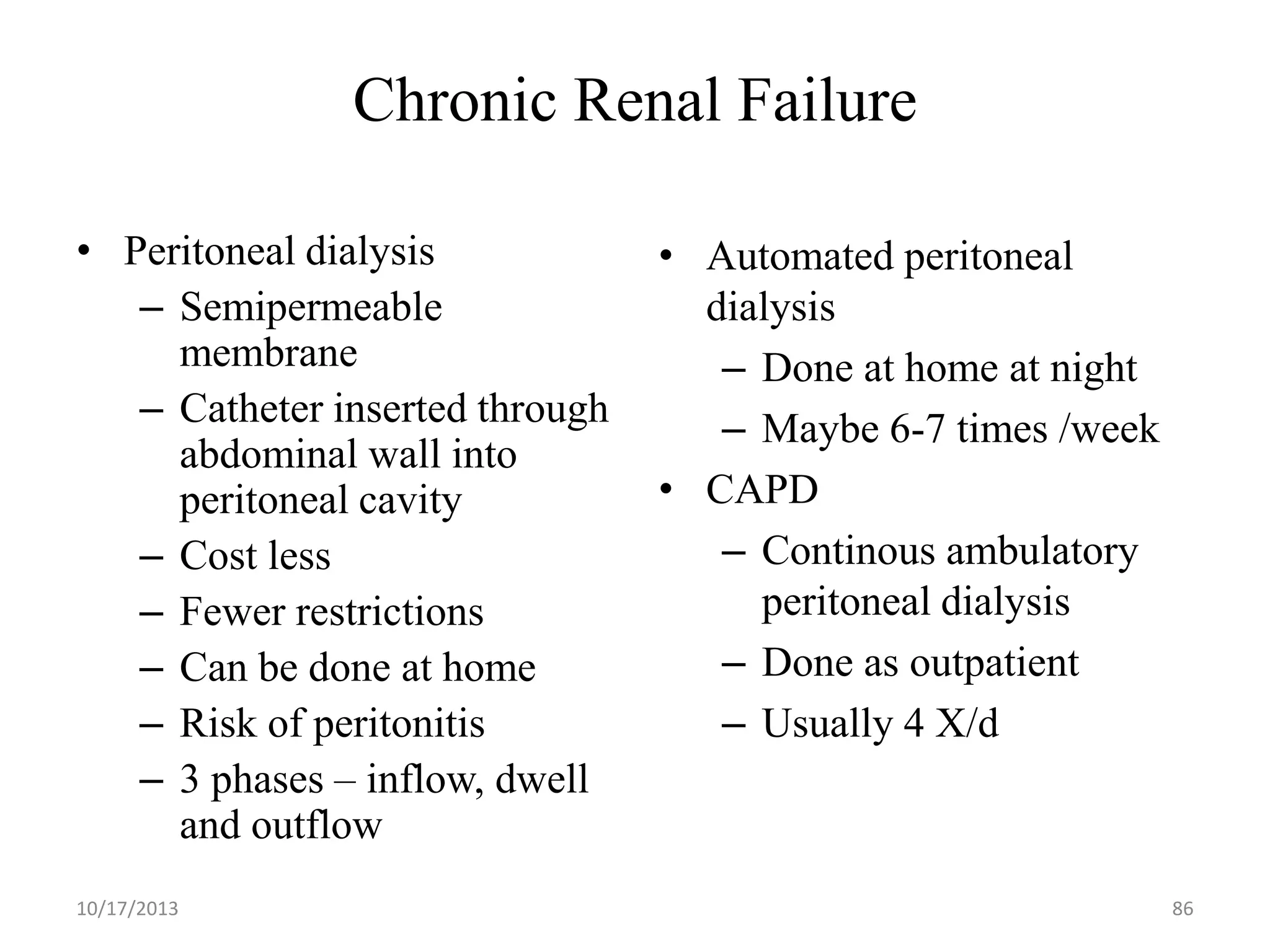 Chronic Renal Failure
• Peritoneal dialysis
– Semipermeable
membrane
– Catheter inserted through
abdominal wall into
peritoneal cavity
– Cost less
– Fewer restrictions
– Can be done at home
– Risk of peritonitis
– 3 phases – inflow, dwell
and outflow
10/17/2013

• Automated peritoneal
dialysis
– Done at home at night
– Maybe 6-7 times /week
• CAPD
– Continous ambulatory
peritoneal dialysis
– Done as outpatient
– Usually 4 X/d

86

 