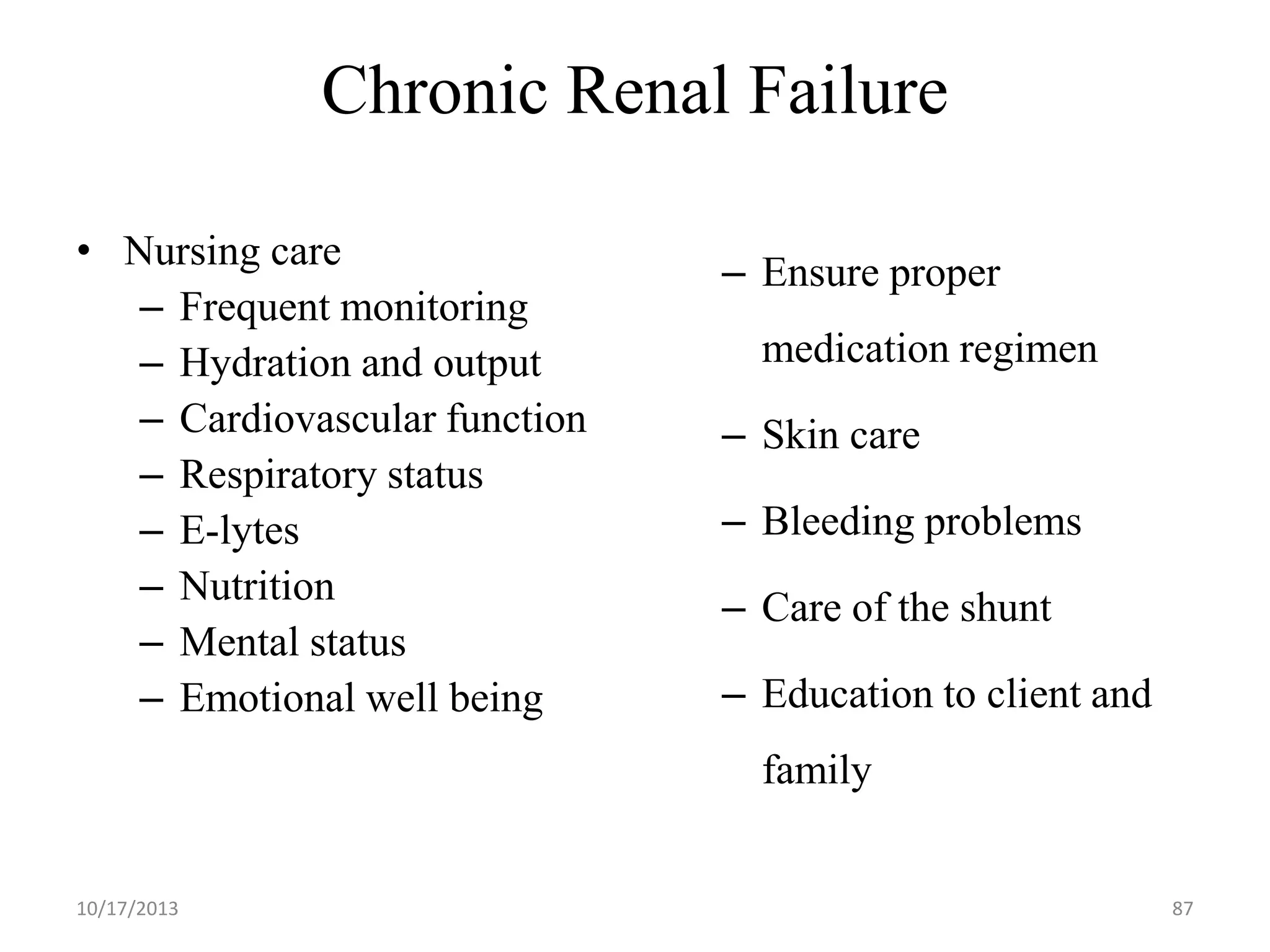 Chronic Renal Failure
• Nursing care
– Frequent monitoring
– Hydration and output
– Cardiovascular function
– Respiratory status
– E-lytes
– Nutrition
– Mental status
– Emotional well being

– Ensure proper
medication regimen
– Skin care
– Bleeding problems
– Care of the shunt
– Education to client and
family

10/17/2013

87

 