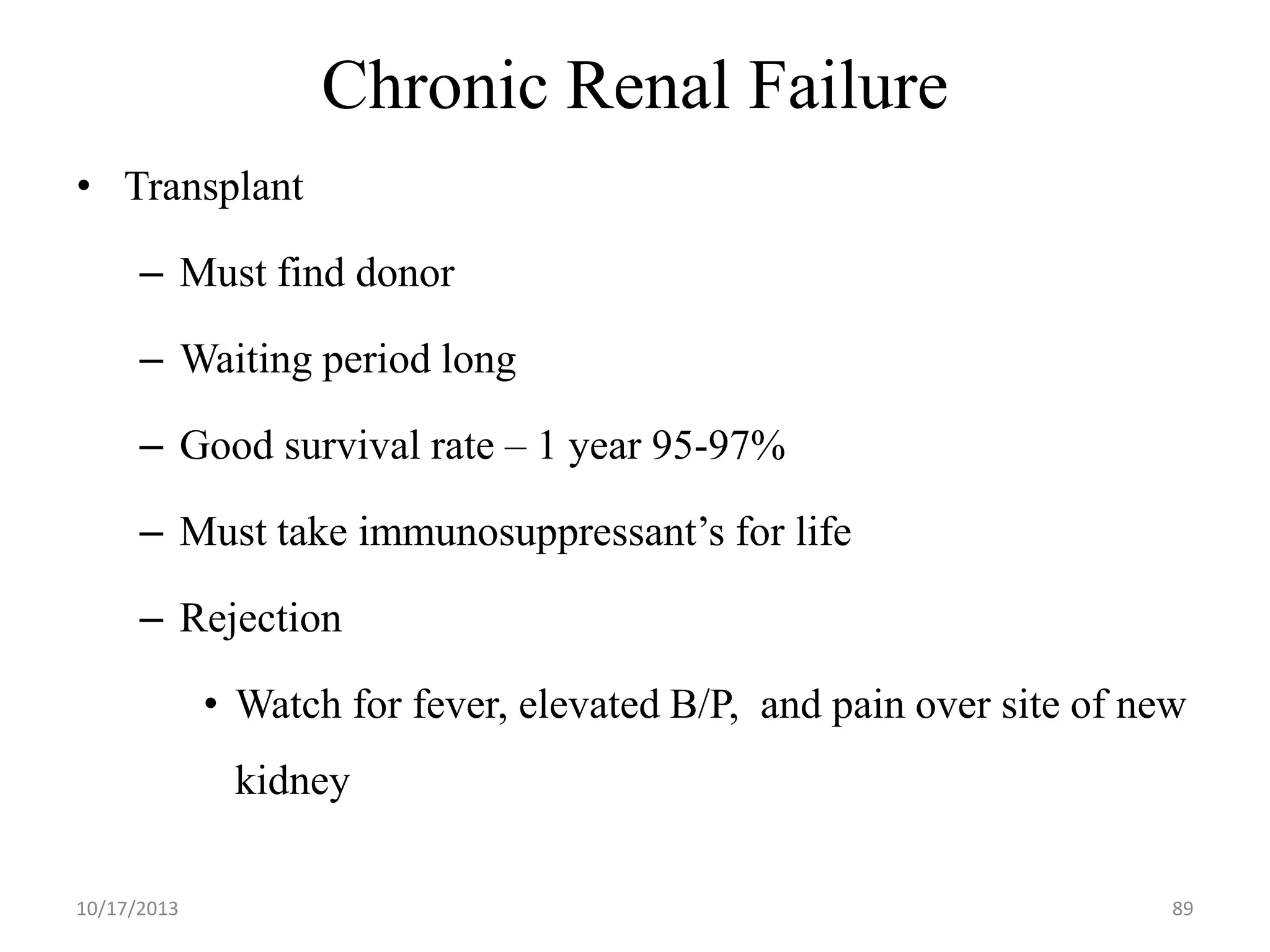 Chronic Renal Failure
• Transplant
– Must find donor

– Waiting period long
– Good survival rate – 1 year 95-97%

– Must take immunosuppressant’s for life
– Rejection

• Watch for fever, elevated B/P, and pain over site of new
kidney
10/17/2013

89

 