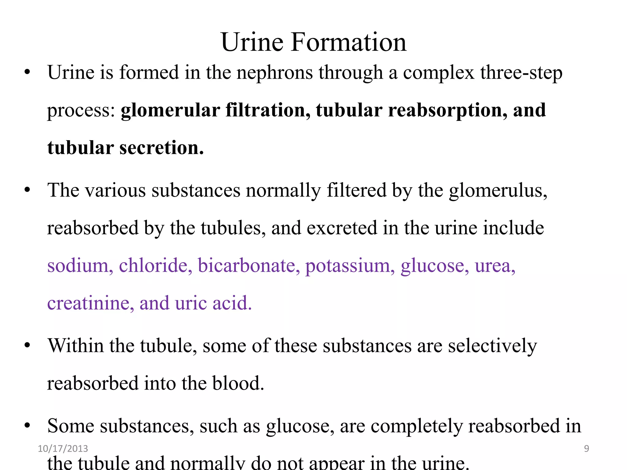 Urine Formation
• Urine is formed in the nephrons through a complex three-step
process: glomerular filtration, tubular reabsorption, and
tubular secretion.
• The various substances normally filtered by the glomerulus,
reabsorbed by the tubules, and excreted in the urine include
sodium, chloride, bicarbonate, potassium, glucose, urea,
creatinine, and uric acid.

• Within the tubule, some of these substances are selectively
reabsorbed into the blood.

• Some substances, such as glucose, are completely reabsorbed in
10/17/2013

the tubule and normally do not appear in the urine.

9

 