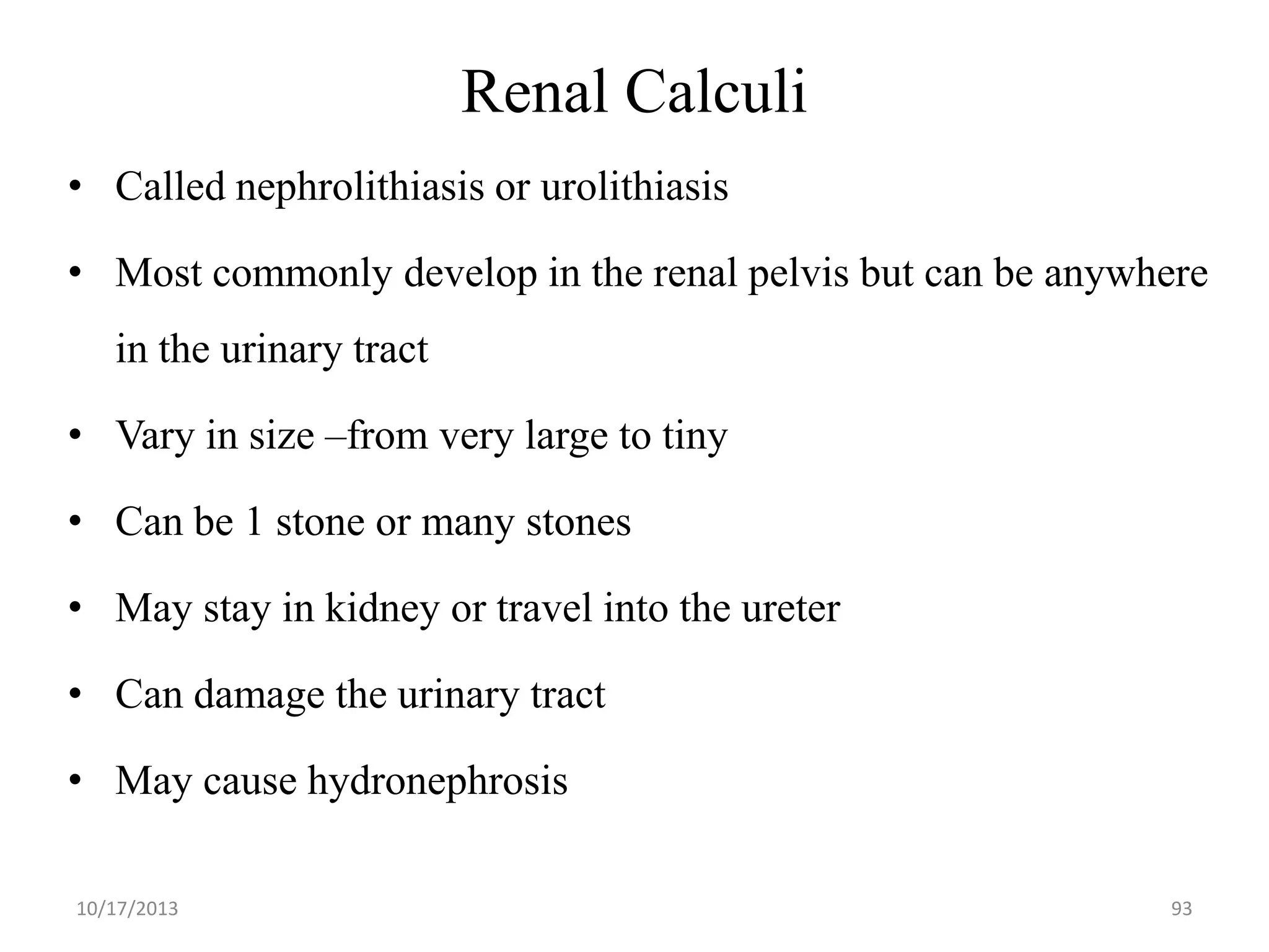 Renal Calculi
• Called nephrolithiasis or urolithiasis
• Most commonly develop in the renal pelvis but can be anywhere

in the urinary tract
• Vary in size –from very large to tiny

• Can be 1 stone or many stones
• May stay in kidney or travel into the ureter

• Can damage the urinary tract
• May cause hydronephrosis
10/17/2013

93

 