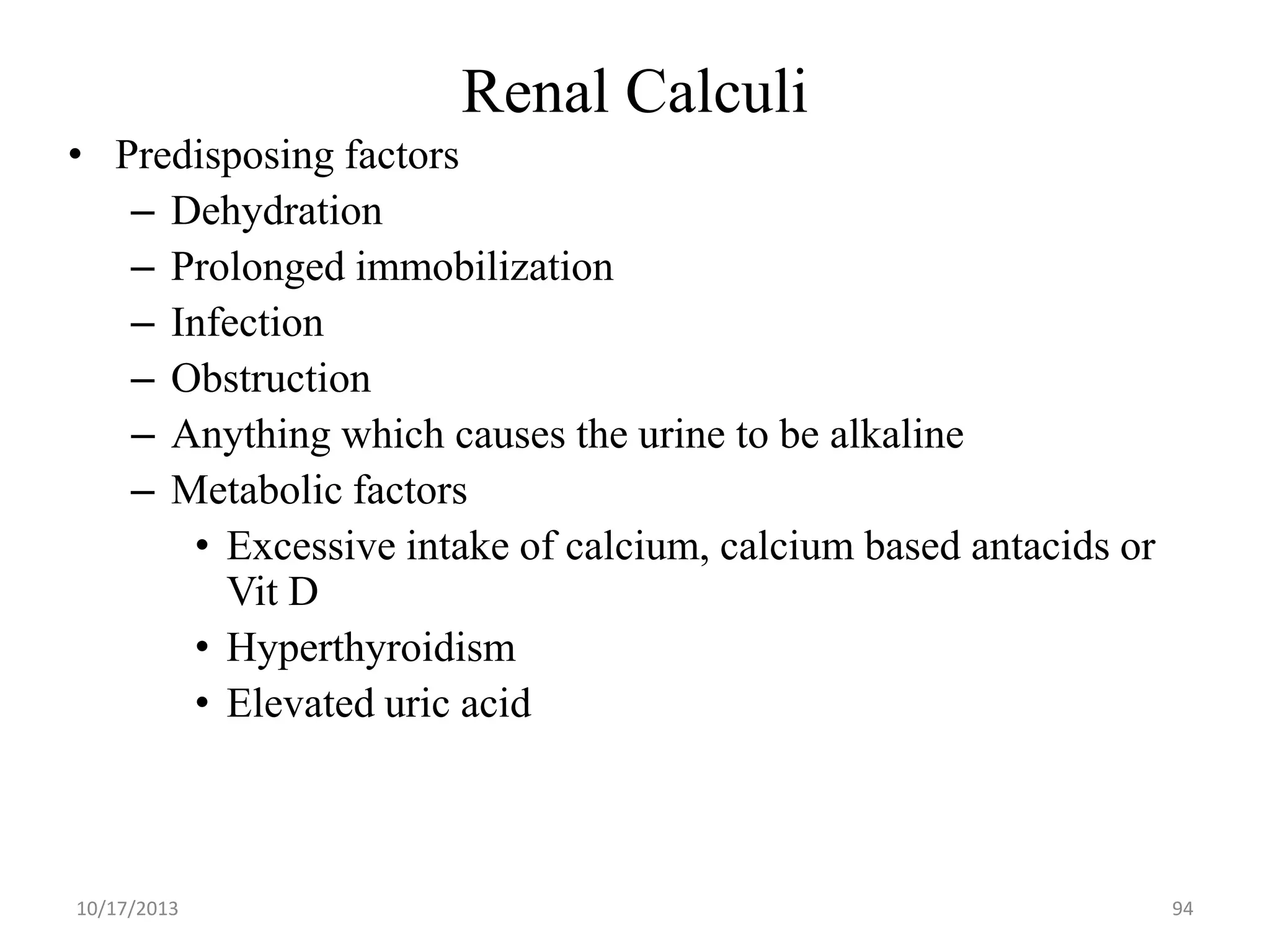 Renal Calculi
• Predisposing factors
– Dehydration
– Prolonged immobilization
– Infection
– Obstruction
– Anything which causes the urine to be alkaline
– Metabolic factors
• Excessive intake of calcium, calcium based antacids or
Vit D
• Hyperthyroidism
• Elevated uric acid

10/17/2013

94

 