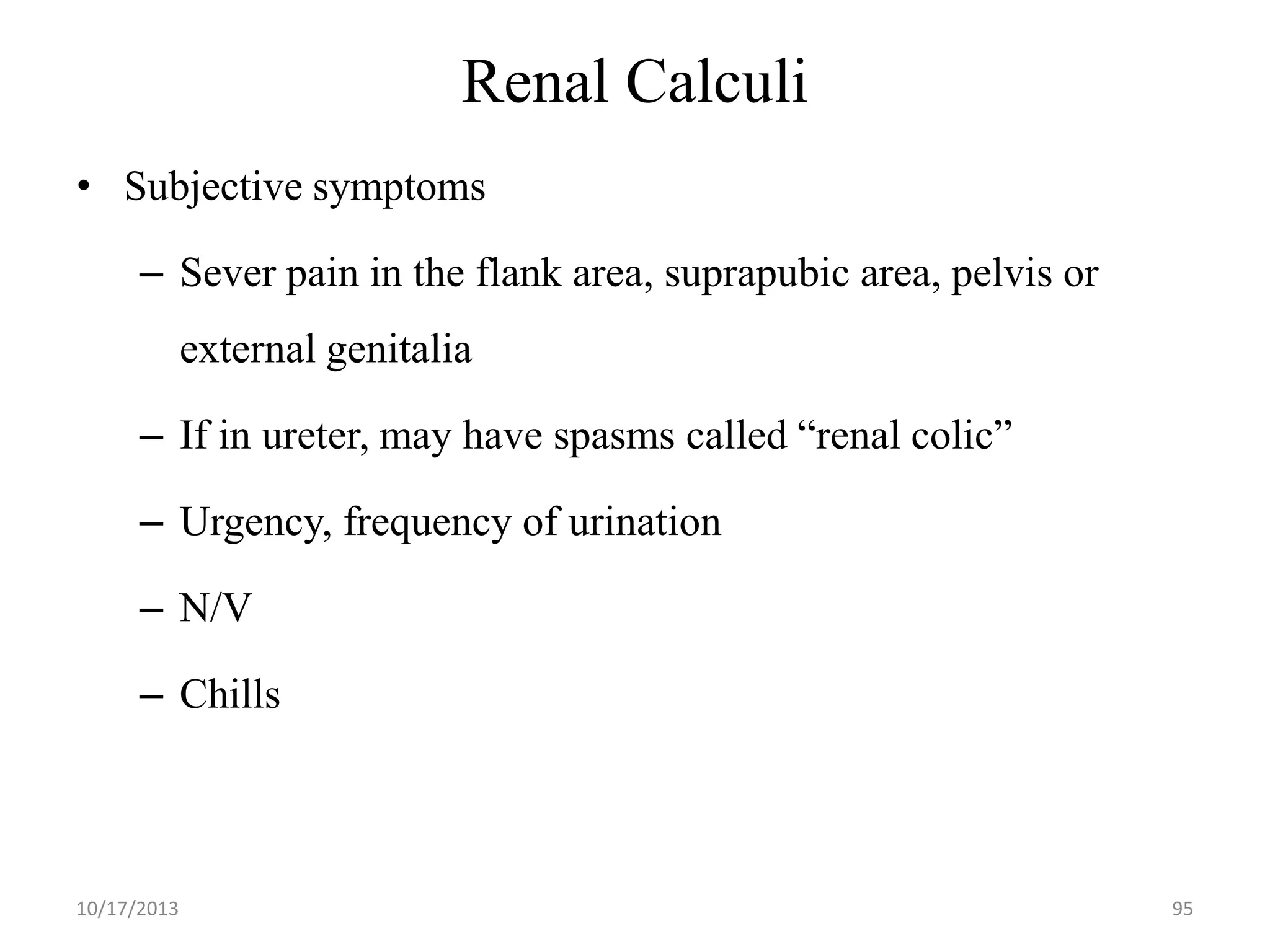 Renal Calculi
• Subjective symptoms
– Sever pain in the flank area, suprapubic area, pelvis or

external genitalia
– If in ureter, may have spasms called “renal colic”

– Urgency, frequency of urination
– N/V

– Chills

10/17/2013

95

 