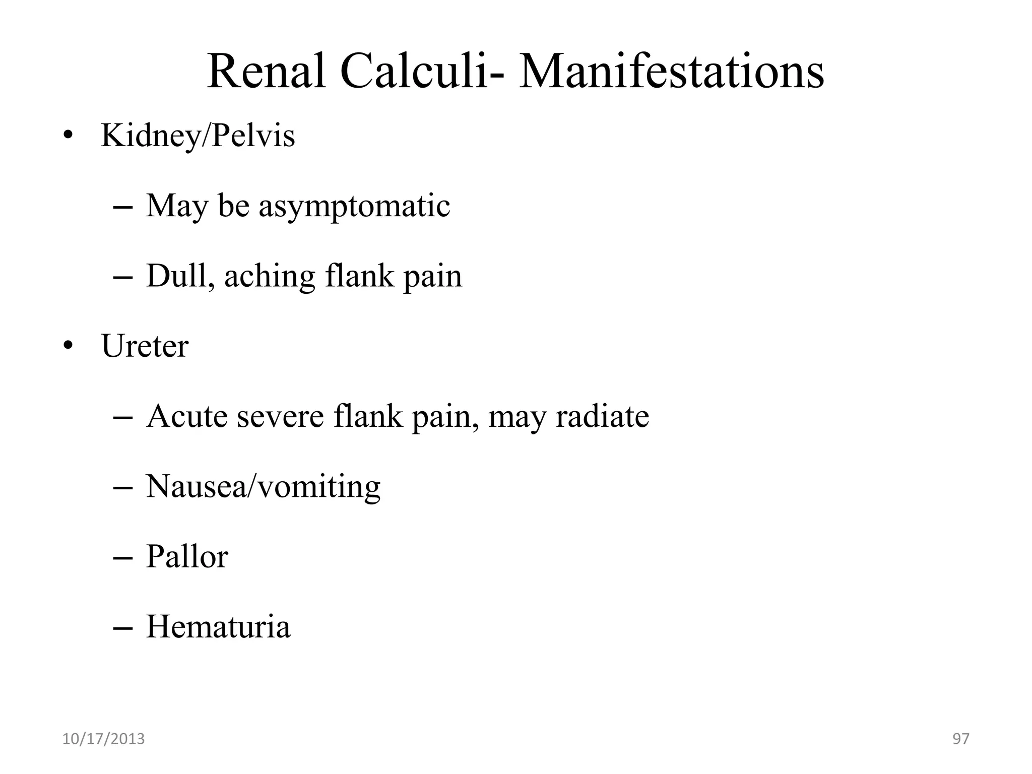 Renal Calculi- Manifestations
• Kidney/Pelvis
– May be asymptomatic

– Dull, aching flank pain
• Ureter

– Acute severe flank pain, may radiate
– Nausea/vomiting

– Pallor
– Hematuria

10/17/2013

97

 