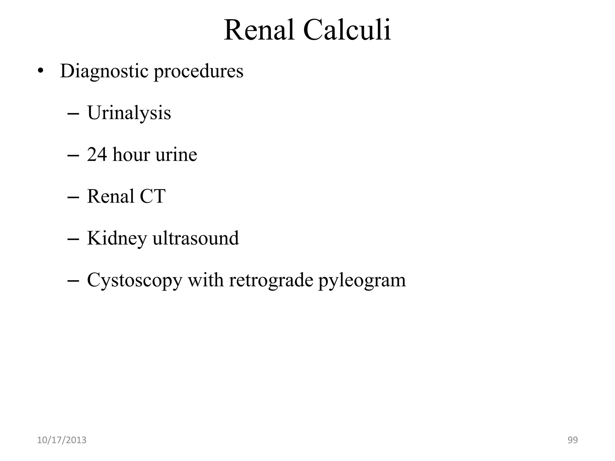 Renal Calculi
• Diagnostic procedures
– Urinalysis

– 24 hour urine
– Renal CT

– Kidney ultrasound
– Cystoscopy with retrograde pyleogram

10/17/2013

99

 