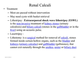 Renal Calculi

• Treatment
– Most are passed without intervention
– May need cysto with basket retrieval
– Lithotripsy : Extracorporeal shock wave lithotripsy (ESWL)
is the non-invasive treatment of kidney stones (urinary
calculosis) and biliary calculi (stones in the gallbladder or in the
liver) using an acoustic pulse.
– Lasertripsy :
– Lithotomy: is a surgical method for removal of calculi, stones
formed inside certain hollow organs, such as the bladder and
kidneys (urinary calculus) and gallbladder (gallstones), that
cannot exit naturally through the urethra, ureter or biliary duct

10/17/2013

100

 