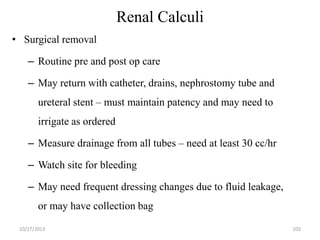 Renal Calculi
• Surgical removal
– Routine pre and post op care
– May return with catheter, drains, nephrostomy tube and

ureteral stent – must maintain patency and may need to
irrigate as ordered

– Measure drainage from all tubes – need at least 30 cc/hr
– Watch site for bleeding
– May need frequent dressing changes due to fluid leakage,
or may have collection bag
10/17/2013

102

 