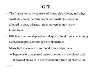 GFR
• The filtrate normally consists of water, electrolytes, and other
small molecules, because water and small molecules are

allowed to pass, whereas larger molecules stay in the
bloodstream.
• Efficient filtration depends on adequate blood flow maintaining
a consistent pressure through the glomerulus.
• Many factors can alter this blood flow and pressure
– hypotension, decreased oncotic pressure in the blood, and
increased pressure in the renal tubules from an obstruction.
10/17/2013

15

 
