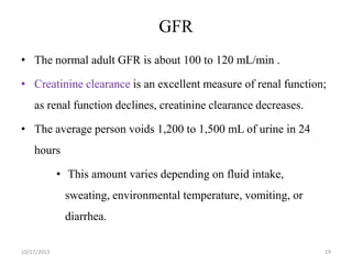GFR
• The normal adult GFR is about 100 to 120 mL/min .
• Creatinine clearance is an excellent measure of renal function;
as renal function declines, creatinine clearance decreases.

• The average person voids 1,200 to 1,500 mL of urine in 24
hours

• This amount varies depending on fluid intake,
sweating, environmental temperature, vomiting, or
diarrhea.
10/17/2013

19

 