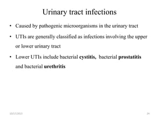Urinary tract infections
• Caused by pathogenic microorganisms in the urinary tract
• UTIs are generally classified as infections involving the upper
or lower urinary tract
• Lower UTIs include bacterial cystitis, bacterial prostatitis

and bacterial urethritis

10/17/2013

24

 
