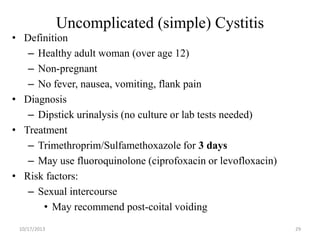 Uncomplicated (simple) Cystitis
• Definition
– Healthy adult woman (over age 12)
– Non-pregnant
– No fever, nausea, vomiting, flank pain
• Diagnosis
– Dipstick urinalysis (no culture or lab tests needed)
• Treatment
– Trimethroprim/Sulfamethoxazole for 3 days
– May use fluoroquinolone (ciprofoxacin or levofloxacin)
• Risk factors:
– Sexual intercourse
• May recommend post-coital voiding
10/17/2013

29

 