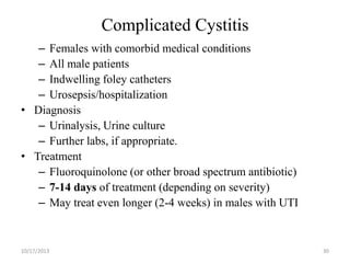 Complicated Cystitis
– Females with comorbid medical conditions
– All male patients
– Indwelling foley catheters
– Urosepsis/hospitalization
• Diagnosis
– Urinalysis, Urine culture
– Further labs, if appropriate.
• Treatment
– Fluoroquinolone (or other broad spectrum antibiotic)
– 7-14 days of treatment (depending on severity)
– May treat even longer (2-4 weeks) in males with UTI

10/17/2013

30

 