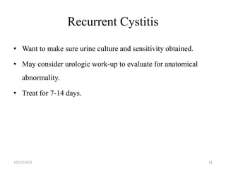 Recurrent Cystitis
• Want to make sure urine culture and sensitivity obtained.
• May consider urologic work-up to evaluate for anatomical
abnormality.
• Treat for 7-14 days.

10/17/2013

31

 