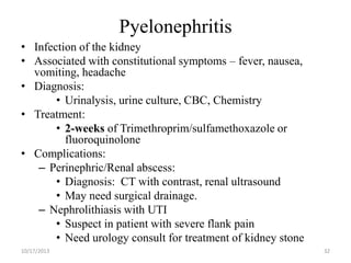 Pyelonephritis
• Infection of the kidney
• Associated with constitutional symptoms – fever, nausea,
vomiting, headache
• Diagnosis:
• Urinalysis, urine culture, CBC, Chemistry
• Treatment:
• 2-weeks of Trimethroprim/sulfamethoxazole or
fluoroquinolone
• Complications:
– Perinephric/Renal abscess:
• Diagnosis: CT with contrast, renal ultrasound
• May need surgical drainage.
– Nephrolithiasis with UTI
• Suspect in patient with severe flank pain
• Need urology consult for treatment of kidney stone
10/17/2013

32

 