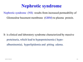 Nephrotic syndrome
Nephrotic syndrome (NS) results from increased permeability of

Glomeulrar basement membrane (GBM) to plasma protein.

It is clinical and laboratory syndrome characterized by massive

proteinuria, which lead to hypoproteinemia ( hypoalbuminemia), hyperlipidemia and pitting edema.

10/17/2013

35

 