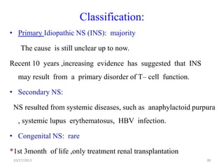 Classification:
• Primary Idiopathic NS (INS): majority
The cause is still unclear up to now.

Recent 10 years ,increasing evidence has suggested that INS
may result from a primary disorder of T– cell function.

• Secondary NS:
NS resulted from systemic diseases, such as anaphylactoid purpura

, systemic lupus erythematosus, HBV infection.
• Congenital NS: rare
*1st 3month of life ,only treatment renal transplantation
10/17/2013

38

 