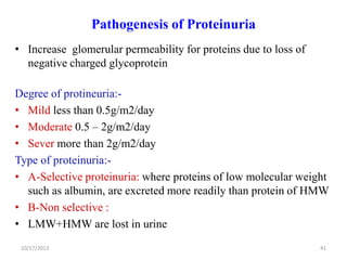 Pathogenesis of Proteinuria
• Increase glomerular permeability for proteins due to loss of
negative charged glycoprotein
Degree of protineuria:• Mild less than 0.5g/m2/day
• Moderate 0.5 – 2g/m2/day
• Sever more than 2g/m2/day
Type of proteinuria:• A-Selective proteinuria: where proteins of low molecular weight
such as albumin, are excreted more readily than protein of HMW
• B-Non selective :
• LMW+HMW are lost in urine
10/17/2013

41

 