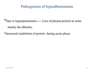 Pathogenesis of hypoalbuminemia

*Due to hyperproteinuria----- Loss of plasma protein in urine
mainly the albumin.
*Increased catabolism of protein during acute phase.

10/17/2013

42

 