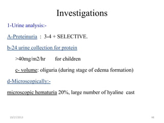 Investigations
1-Urine analysis:-

A-Proteinuria : 3-4 + SELECTIVE.
b-24 urine collection for protein

>40mg/m2/hr

for children

c- volume: oliguria (during stage of edema formation)

d-Microscopically:microscopic hematuria 20%, large number of hyaline cast

10/17/2013

48

 