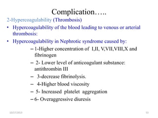 Complication…..
2-Hypercoagulability (Thrombosis)
• Hypercoagulability of the blood leading to venous or arterial
thrombosis:
• Hypercoagulability in Nephrotic syndrome caused by:
– 1-Higher concentration of I,II, V,VII,VIII,X and
fibrinogen
– 2- Lower level of anticoagulant substance:
antithrombin III
– 3-decrease fibrinolysis.
– 4-Higher blood viscosity
– 5- Increased platelet aggregation
– 6- Overaggressive diuresis
10/17/2013

53

 