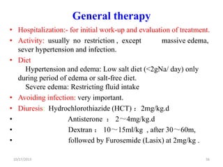 General therapy
• Hospitalization:- for initial work-up and evaluation of treatment.
• Activity: usually no restriction , except
massive edema,
sever hypertension and infection.
• Diet
Hypertension and edema: Low salt diet (<2gNa/ day) only
during period of edema or salt-free diet.
Severe edema: Restricting fluid intake
• Avoiding infection: very important.
• Diuresis: Hydrochlorothiazide (HCT) ：2mg/kg.d
•
Antisterone ： 2～4mg/kg.d
•
Dextran ： 10～15ml/kg , after 30～60m,
•
followed by Furosemide (Lasix) at 2mg/kg .
10/17/2013

56

 