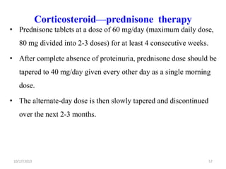 Corticosteroid—prednisone therapy
• Prednisone tablets at a dose of 60 mg/day (maximum daily dose,
80 mg divided into 2-3 doses) for at least 4 consecutive weeks.

• After complete absence of proteinuria, prednisone dose should be
tapered to 40 mg/day given every other day as a single morning
dose.
• The alternate-day dose is then slowly tapered and discontinued
over the next 2-3 months.

10/17/2013

57

 