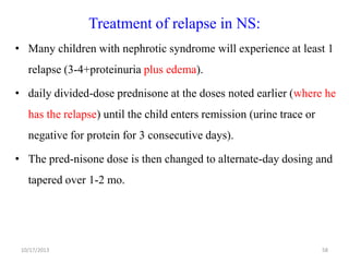 Treatment of relapse in NS:
• Many children with nephrotic syndrome will experience at least 1

relapse (3-4+proteinuria plus edema).
• daily divided-dose prednisone at the doses noted earlier (where he
has the relapse) until the child enters remission (urine trace or
negative for protein for 3 consecutive days).
• The pred-nisone dose is then changed to alternate-day dosing and
tapered over 1-2 mo.

10/17/2013

58

 