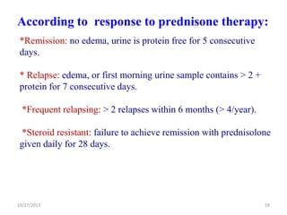 According to response to prednisone therapy:
*Remission: no edema, urine is protein free for 5 consecutive
days.
* Relapse: edema, or first morning urine sample contains > 2 +
protein for 7 consecutive days.
*Frequent relapsing: > 2 relapses within 6 months (> 4/year).
*Steroid resistant: failure to achieve remission with prednisolone
given daily for 28 days.

10/17/2013

59

 