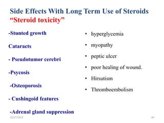 Side Effects With Long Term Use of Steroids
“Steroid toxicity”
-Stunted growth

• hyperglycemia

Cataracts

• myopathy

- Pseudotumor cerebri

• peptic ulcer
• poor healing of wound.

-Psycosis
-Osteoporosis

• Hirsutism
• Thromboembolism

- Cushingoid features
-Adrenal gland suppression
10/17/2013

60

 