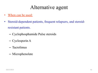 Alternative agent
• When can be used:

• Steroid-dependent patients, frequent relapsers, and steroidresistant patients.

– Cyclophosphamide Pulse steroids
– Cyclosporin A

– Tacrolimus
– Microphenolate

10/17/2013

61

 