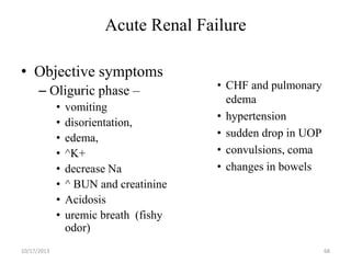 Acute Renal Failure
• Objective symptoms
– Oliguric phase –
•
•
•
•
•
•
•
•
10/17/2013

vomiting
disorientation,
edema,
^K+
decrease Na
^ BUN and creatinine
Acidosis
uremic breath (fishy
odor)

• CHF and pulmonary
edema
• hypertension
• sudden drop in UOP
• convulsions, coma
• changes in bowels

68

 