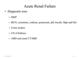 Acute Renal Failure
• Diagnostic tests
– H&P
– BUN, creatinine, sodium, potassium. pH, bicarb. Hgb and Hct

– Urine studies
– US of kidneys

– ABD and renal CT/MRI

10/17/2013

70

 