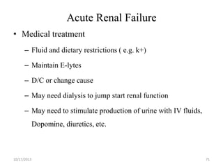 Acute Renal Failure
• Medical treatment
– Fluid and dietary restrictions ( e.g. k+)
– Maintain E-lytes
– D/C or change cause
– May need dialysis to jump start renal function
– May need to stimulate production of urine with IV fluids,
Dopomine, diuretics, etc.

10/17/2013

71

 